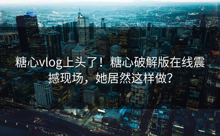 糖心vlog上头了！糖心破解版在线震撼现场，她居然这样做？