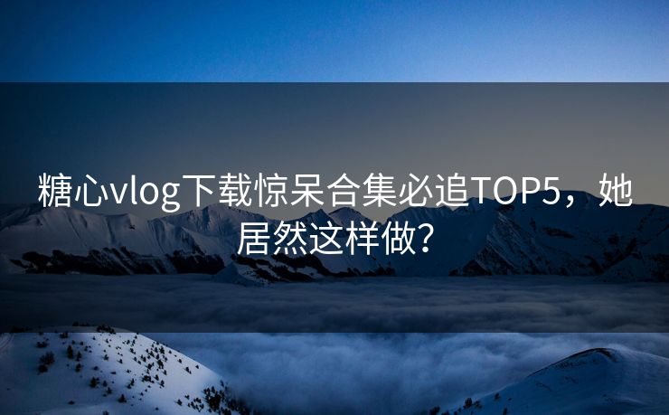 糖心vlog下载惊呆合集必追TOP5，她居然这样做？