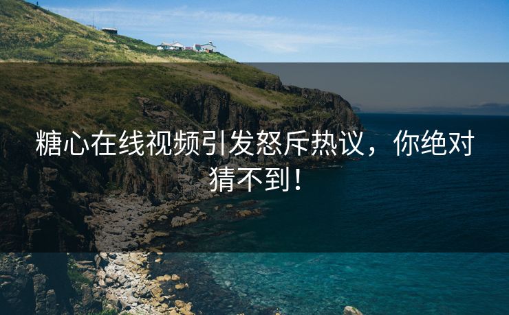 糖心在线视频引发怒斥热议，你绝对猜不到！