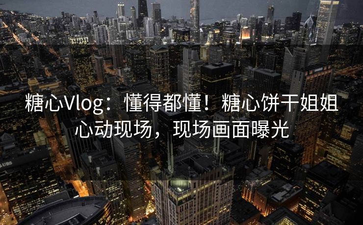 糖心Vlog：懂得都懂！糖心饼干姐姐心动现场，现场画面曝光