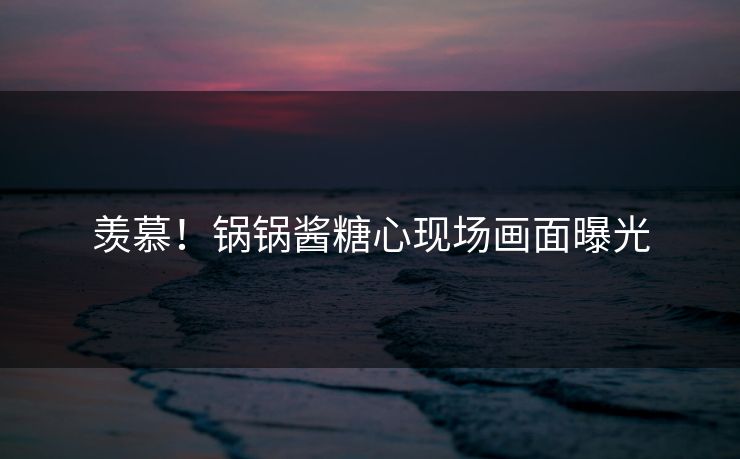 羡慕！锅锅酱糖心现场画面曝光