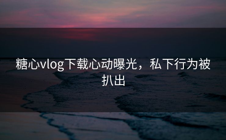 糖心vlog下载心动曝光，私下行为被扒出