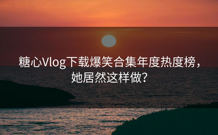 糖心Vlog下载爆笑合集年度热度榜，她居然这样做？