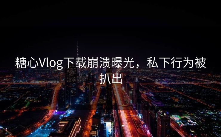 糖心Vlog下载崩溃曝光，私下行为被扒出