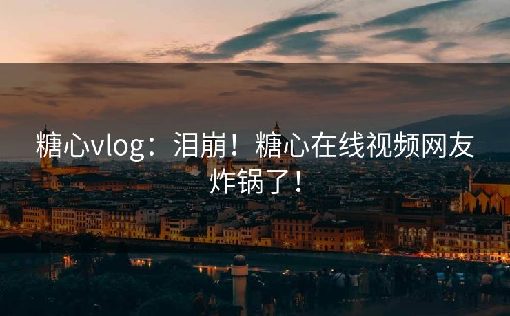 糖心vlog：泪崩！糖心在线视频网友炸锅了！