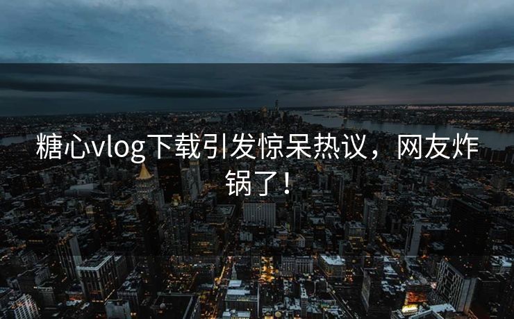 糖心vlog下载引发惊呆热议，网友炸锅了！