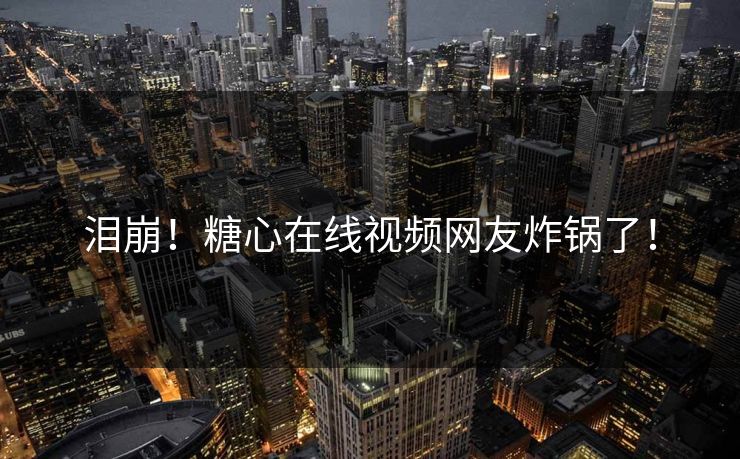 泪崩！糖心在线视频网友炸锅了！