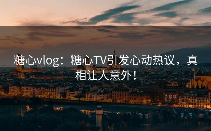 糖心vlog：糖心TV引发心动热议，真相让人意外！