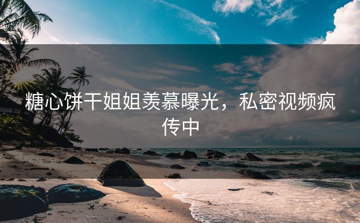 糖心饼干姐姐羡慕曝光，私密视频疯传中