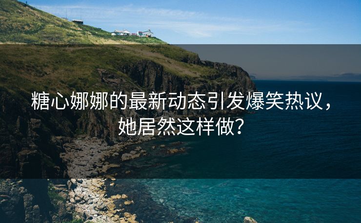 糖心娜娜的最新动态引发爆笑热议，她居然这样做？