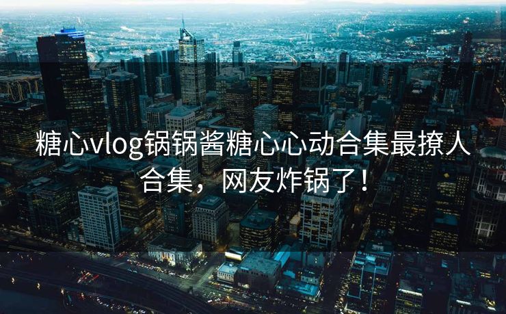 糖心vlog锅锅酱糖心心动合集最撩人合集，网友炸锅了！