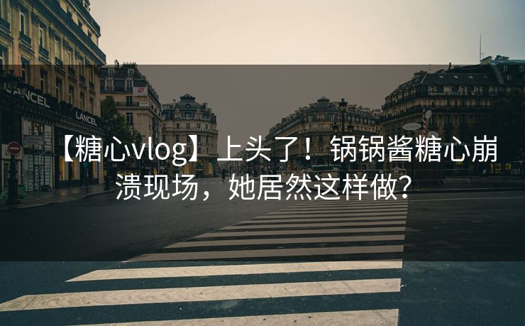 【糖心vlog】上头了！锅锅酱糖心崩溃现场，她居然这样做？