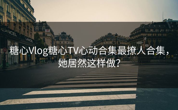 糖心Vlog糖心TV心动合集最撩人合集，她居然这样做？