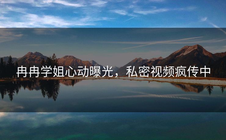 冉冉学姐心动曝光，私密视频疯传中