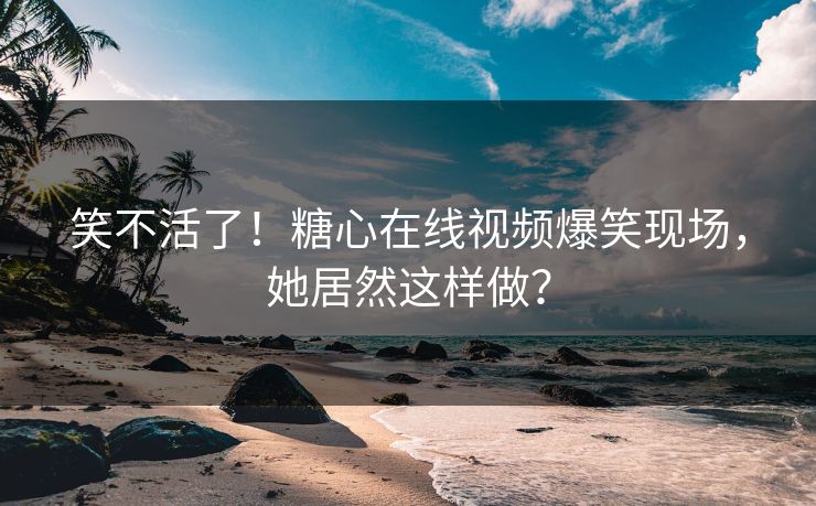 笑不活了！糖心在线视频爆笑现场，她居然这样做？