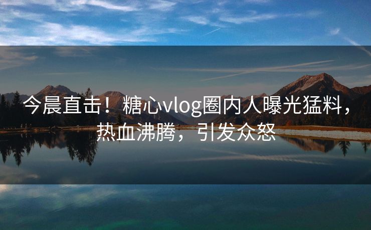 今晨直击！糖心vlog圈内人曝光猛料，热血沸腾，引发众怒