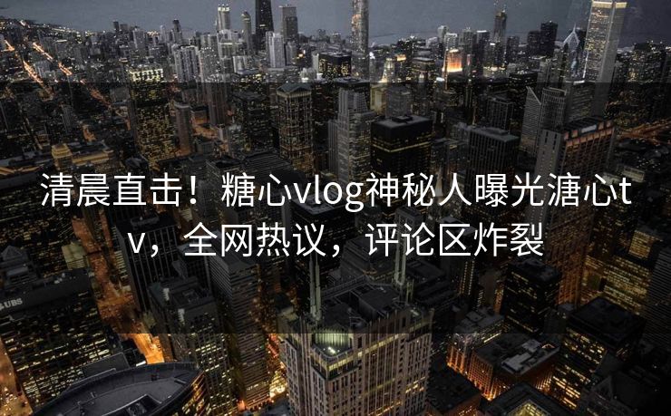 清晨直击！糖心vlog神秘人曝光溏心tv，全网热议，评论区炸裂