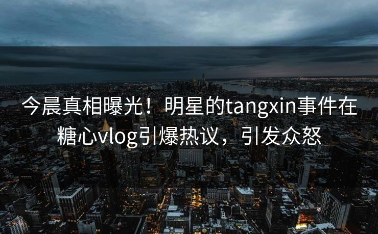 今晨真相曝光！明星的tangxin事件在糖心vlog引爆热议，引发众怒