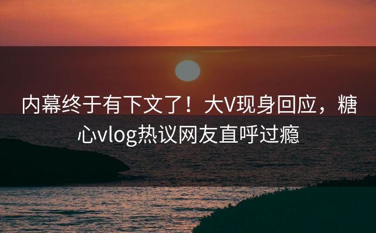 内幕终于有下文了！大V现身回应，糖心vlog热议网友直呼过瘾