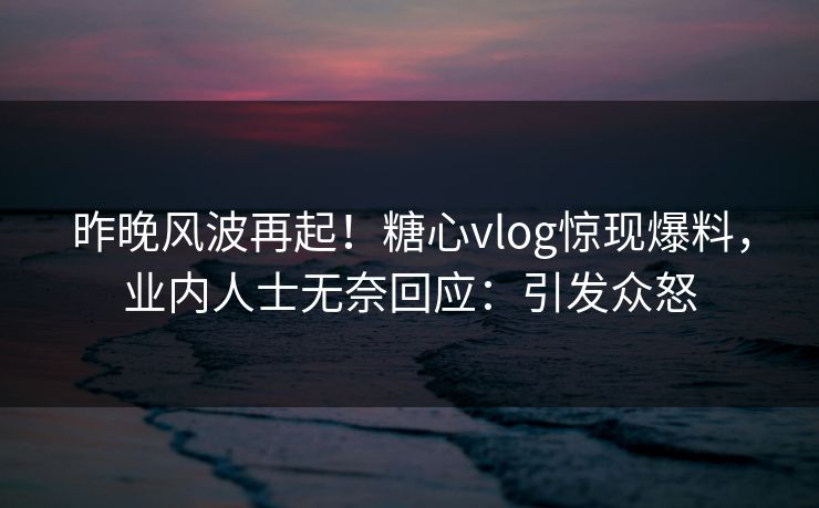 昨晚风波再起！糖心vlog惊现爆料，业内人士无奈回应：引发众怒