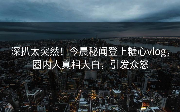 深扒太突然！今晨秘闻登上糖心vlog，圈内人真相大白，引发众怒