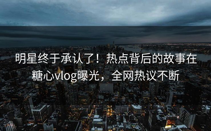 明星终于承认了！热点背后的故事在糖心vlog曝光，全网热议不断
