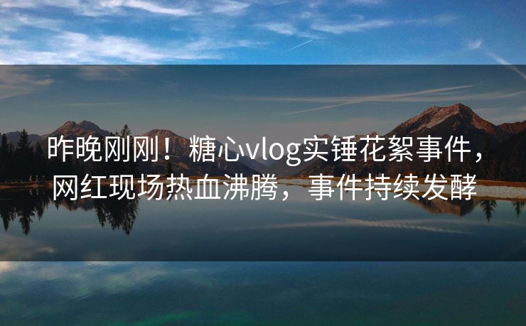 昨晚刚刚！糖心vlog实锤花絮事件，网红现场热血沸腾，事件持续发酵