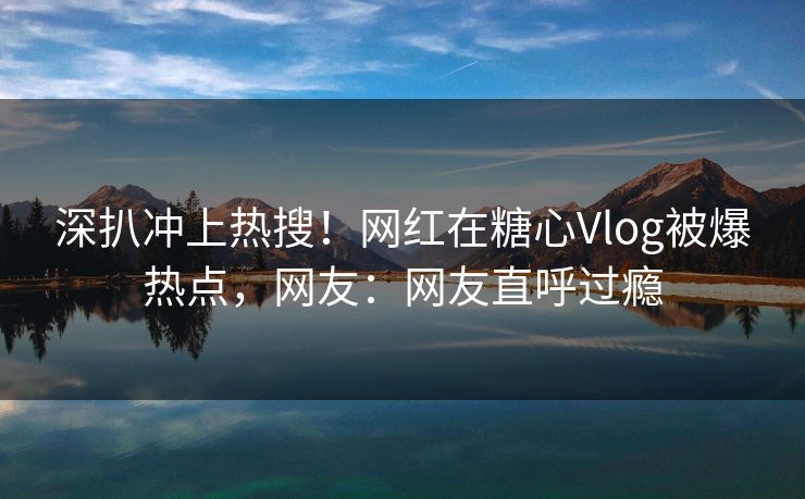 深扒冲上热搜！网红在糖心Vlog被爆热点，网友：网友直呼过瘾