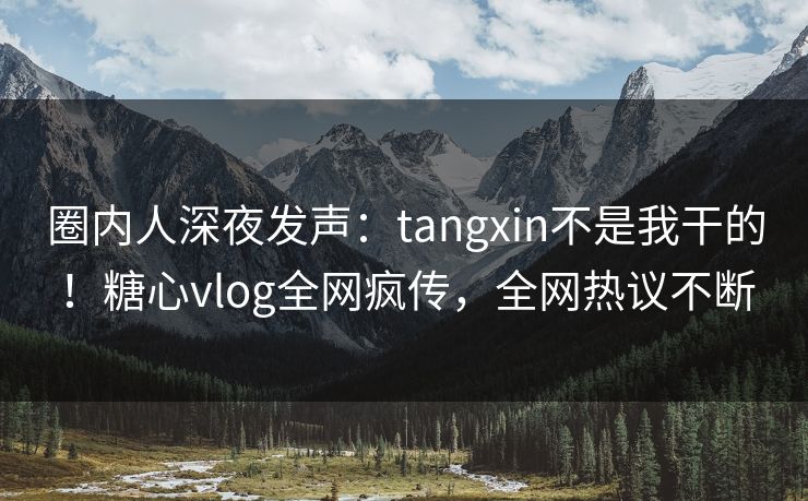 圈内人深夜发声：tangxin不是我干的！糖心vlog全网疯传，全网热议不断