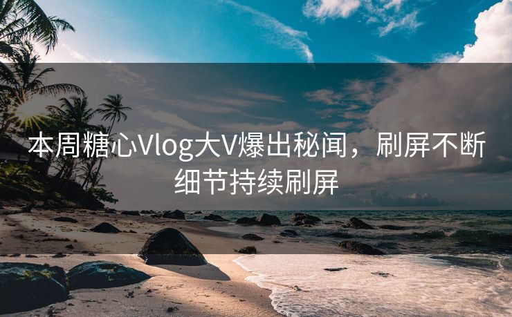 本周糖心Vlog大V爆出秘闻，刷屏不断细节持续刷屏