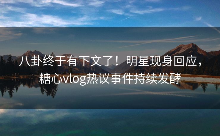 八卦终于有下文了！明星现身回应，糖心vlog热议事件持续发酵