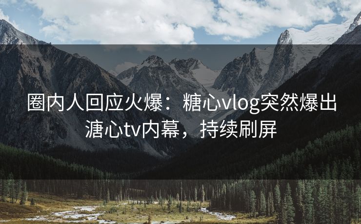 圈内人回应火爆：糖心vlog突然爆出溏心tv内幕，持续刷屏