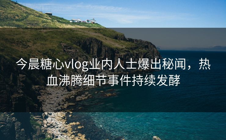 今晨糖心vlog业内人士爆出秘闻，热血沸腾细节事件持续发酵