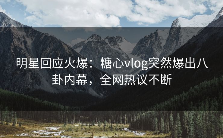 明星回应火爆：糖心vlog突然爆出八卦内幕，全网热议不断