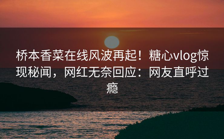 桥本香菜在线风波再起！糖心vlog惊现秘闻，网红无奈回应：网友直呼过瘾