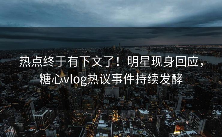 热点终于有下文了！明星现身回应，糖心vlog热议事件持续发酵