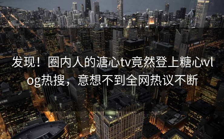 发现！圈内人的溏心tv竟然登上糖心vlog热搜，意想不到全网热议不断