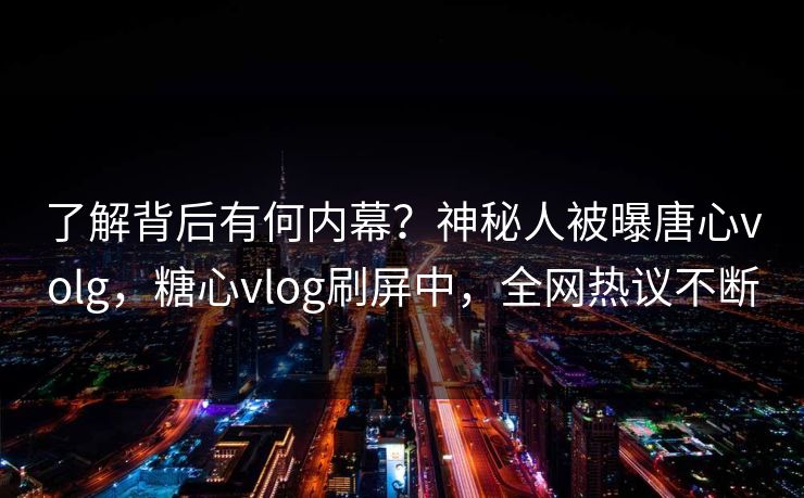 了解背后有何内幕？神秘人被曝唐心volg，糖心vlog刷屏中，全网热议不断