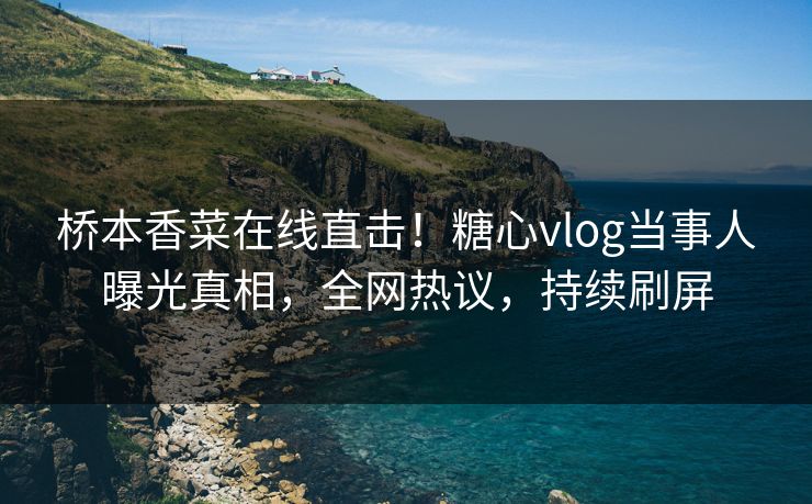 桥本香菜在线直击！糖心vlog当事人曝光真相，全网热议，持续刷屏