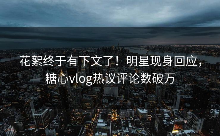 花絮终于有下文了！明星现身回应，糖心vlog热议评论数破万