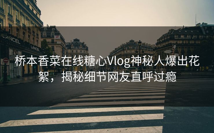 桥本香菜在线糖心Vlog神秘人爆出花絮，揭秘细节网友直呼过瘾