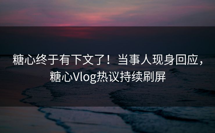 糖心终于有下文了！当事人现身回应，糖心Vlog热议持续刷屏