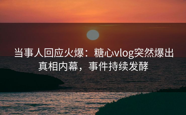 当事人回应火爆：糖心vlog突然爆出真相内幕，事件持续发酵