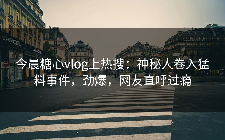 今晨糖心vlog上热搜：神秘人卷入猛料事件，劲爆，网友直呼过瘾