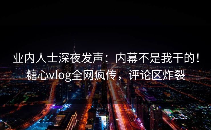 业内人士深夜发声：内幕不是我干的！糖心vlog全网疯传，评论区炸裂