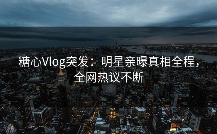 糖心Vlog突发：明星亲曝真相全程，全网热议不断