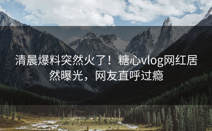 清晨爆料突然火了！糖心vlog网红居然曝光，网友直呼过瘾