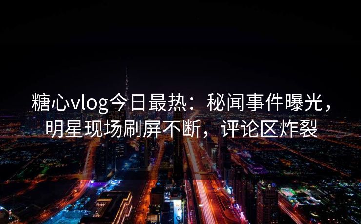 糖心vlog今日最热：秘闻事件曝光，明星现场刷屏不断，评论区炸裂
