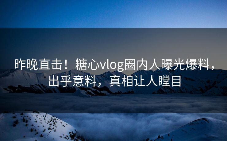 昨晚直击！糖心vlog圈内人曝光爆料，出乎意料，真相让人瞠目