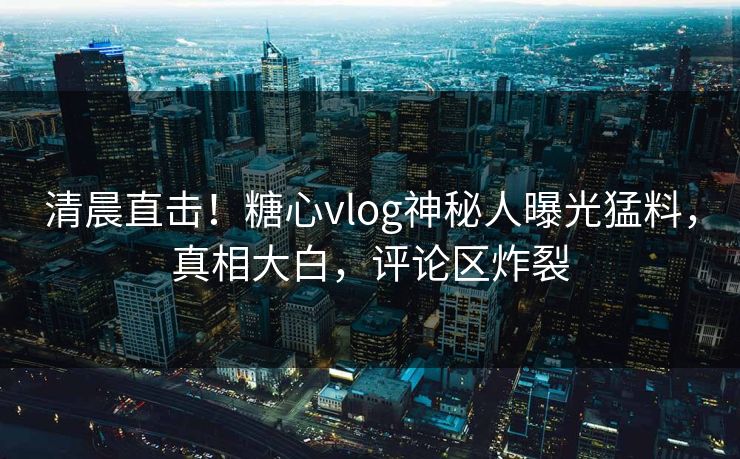 清晨直击！糖心vlog神秘人曝光猛料，真相大白，评论区炸裂